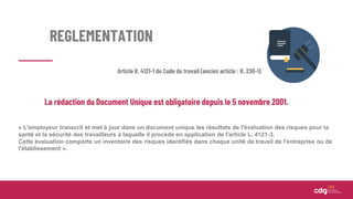 REGLEMENTATION
La rédaction du Document Unique est obligatoire depuis le 5 novembre 2001.
« L'employeur transcrit et met à jour dans un document unique les résultats de l'évaluation des risques pour la
santé et la sécurité des travailleurs à laquelle il procède en application de l'article L. 4121-3.
Cette évaluation comporte un inventaire des risques identifiés dans chaque unité de travail de l'entreprise ou de
l'établissement ».
Article R. 4121-1 du Code du travail (ancien article : R. 230-1)
 