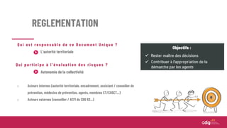 REGLEMENTATION
Q u i e s t r e s p o n s a b l e d e c e D o c u m e n t U n i q u e ?
Q u i p a r t i c i p e à l ’ é v a l u a t i o n d e s r i s q u e s ?
L’autorité territoriale
Autonomie de la collectivité
o Acteurs internes (autorité territoriale, encadrement, assistant / conseiller de
prévention, médecins de prévention, agents, membres CT/CHSCT...)
o Acteurs externes (conseiller / ACFI du CDG 63…)
 