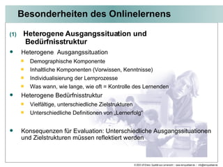 Besonderheiten des Onlinelernens Heterogene Ausgangssituation und    Bedürfnisstruktur Heterogene  Ausgangssituation Demographische Komponente Inhaltliche Komponenten (Vorwissen, Kenntnisse) Individualisierung der Lernprozesse Was wann, wie lange, wie oft = Kontrolle des Lernenden Heterogene Bedürfnisstruktur Vielfältige, unterschiedliche Zielstrukturen Unterschiedliche Definitionen von „Lernerfolg“ Konsequenzen für Evaluation: Unterschiedliche Ausgangssituationen und Zielstrukturen müssen reflektiert werden 