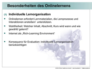 Besonderheiten des Onlinelernens Individuelle Lernorganisation Onlinelernen erfordert Lernmaterialien, die Lernprozesse und Interaktionen anstoßen/  unterstützen. Wahlfreiheit: Welcher Inhalt, Abschnitt, Kurs wird wann und wie gewählt/ gelernt?  Internet als „Rich-Learning Environment“ Konsequenz für Evaluation: individuelle Lernorganisation berücksichtigen 