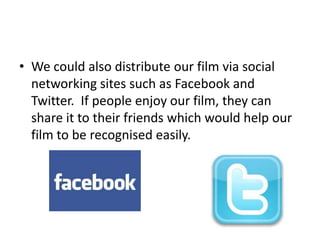 • We could also distribute our film via social
  networking sites such as Facebook and
  Twitter. If people enjoy our film, they can
  share it to their friends which would help our
  film to be recognised easily.
 