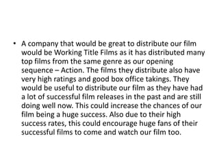 • A company that would be great to distribute our film
  would be Working Title Films as it has distributed many
  top films from the same genre as our opening
  sequence – Action. The films they distribute also have
  very high ratings and good box office takings. They
  would be useful to distribute our film as they have had
  a lot of successful film releases in the past and are still
  doing well now. This could increase the chances of our
  film being a huge success. Also due to their high
  success rates, this could encourage huge fans of their
  successful films to come and watch our film too.
 