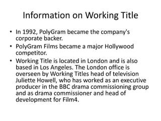 Information on Working Title
• In 1992, PolyGram became the company's
  corporate backer.
• PolyGram Films became a major Hollywood
  competitor.
• Working Title is located in London and is also
  based in Los Angeles. The London office is
  overseen by Working Titles head of television
  Juliette Howell, who has worked as an executive
  producer in the BBC drama commissioning group
  and as drama commissioner and head of
  development for Film4.
 