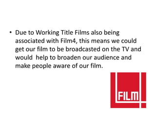 • Due to Working Title Films also being
  associated with Film4, this means we could
  get our film to be broadcasted on the TV and
  would help to broaden our audience and
  make people aware of our film.
 