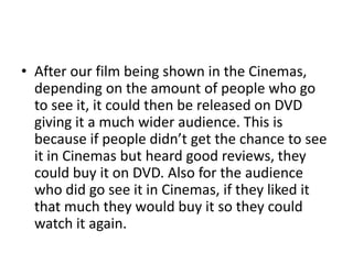 • After our film being shown in the Cinemas,
  depending on the amount of people who go
  to see it, it could then be released on DVD
  giving it a much wider audience. This is
  because if people didn’t get the chance to see
  it in Cinemas but heard good reviews, they
  could buy it on DVD. Also for the audience
  who did go see it in Cinemas, if they liked it
  that much they would buy it so they could
  watch it again.
 