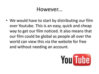 However...
• We would have to start by distributing our film
  over Youtube. This is an easy, quick and cheap
  way to get our film noticed. It also means that
  our film could be global as people all over the
  world can view this via the website for free
  and without needing an account.
 