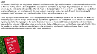 Logo
The feedback on my logo was very positive. The critics said they liked my logos and the fact that I have different colour variations
of the hand shaking symbol. I think its good idea because when people look at my design they will recognize the hand shake
symbol, but the patters and colours will be different. This is so its not boring to look at once you’ve seen it before on a website or
on a item of clothing. I am very happy with this feed back as it means I am on the right path. The only thing I could say I’d
improve on myself Is to design more hand shaking logo designs with different patterns on.
I think my logo stands out more then a lot of campaigns logos out there. For example ’show racism the red card’ and ‘kick it out’
these campaigns have dull straight forward designs. I wanted my logo to stand out next to them and to interest the viewer into
my campaign. I also like my design on the ‘Unite stop racism’ banner as I have used the colours black and white to symbolize
black and white cultures. I did this to create a symbolic design that would be remember and that has a meaning behind it. I think
the logo banner and the hand shaking symbol work really well. Another good point is that its not In your face its smart,
professional and the hands shaking symbol adds colour and interest.
 