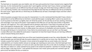 posters
The feed back on my posters was very helpful, over all it was quite positive but it have received some negative feed
back also. A critic mentioned that my posters don’t work together and that I don’t have a theme running through
them. I agree my posters are all different but they all include my logo and I think them being so different is better
as it is less boring. Another critic mentioned that they liked the fact that they are different but still are all linked to
the same cause. I agree with this as I think they are all different but all have a meaningful impact and that’s what I
was aiming for.
I think my posters are good, there are areas for improvement. A a critic mentioned that they didn’t have a theme. I
wanted them to all be different but to link them I could add that paper crumpling effect I used on my second one
to all my posters to link them up slightly. Over all I think the posters do the job they are all eye-catching, interesting
and meaningful. If you look at this poster I have looked at from Nike you can see they have written In big letters
’stand up’ and ‘speak up’. This is very impactful and its aiming to stop racism. If you look at my work you can see
that I used powerful vocabulary like ‘ Unite stop racism’ I wanted mine to be as impactful as Nikes here but I
wanted to add colour and more interest. As Nikes poster has a picture of a footballer and some bracelets. I thought
this was quite boring as it is monochrome. If you look at my second poster you can see that I use that paper
crumple effect and I also added the word peace in Japanese's to have that impact that you are learning a different
culture instead of being racist about it.
On my first poster I added a quote from one of the most inspirational people to ever live, nelson Mandela. This will
capture peoples eye and they will take the quote onboard as it is said by such an iconic man. My third poster
includes a quote from twitter. This poster is more aimed at the people that use social media a lot, they will
understand this as it involves twitter and just an average user tweeting out some sense. Also that tweet got more
then 100k favorites and retweets so if some one who saw that tweet sees this on the side of a building or on a bus
stop they can relate to it. Lastly I wanted my bus poster to be simple but powerful. I wanted it to include my logo
and my slogan ’unite stop racism’. I only wanted this because a bus moves quite quickly and I wanted to get my
point across fast before the bus as moved on.
 