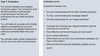 Task 7: Evaluation
You should evaluate your progress
during the project. Your evaluative work
will demonstrate a sophisticated
understanding of devices and
techniques that you used during the
project.
You will make an accurate and critically
objective assessment of your own
achievement with detailed reference to
extensive examples taken from your
work.
You will also make critical comparisons
of your own work with current practice.
Evaluation (cont):
Questions to answer are:
• Are your finished pieces fit for their intended purpose?
• Do they communicate your message clearly?
• Are they appropriate for your target audience?
• Compare and contrast your original intentions with the
outcomes you arrived at.
• How effective are the techniques you have used?
• Is the content effective?
• What impact do you think your advertising campaign will
have on the public?
• What are the technical and aesthetic qualities of your
work?
 
