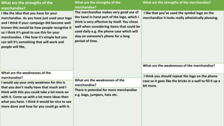 What are the strengths of the
merchandise?
I like the idea that you have for your
merchandise. As you have just used your logo
and I think if your campaign did become well
known this would be how people recognise it
so I think it’s good to use this for your
merchandise. I like how it’s simple but you
can tell it’s something that will work and
people will like.
What are the weaknesses of the
merchandise?
I would say your only weakness for this is
that you don’t really have that much and I
think with this you could take a lot more on
with it. Come up with a lot more ideas then
what you have. I think it would be nice to see
more done and how far you could go with it.
What are the strengths of the
merchandise?
The merchandise makes very good use of
the hand in hand part of the logo, which I
think is very effective by itself. You chose
well when considering items that could be
used daily e.g. the phone case which will
stay on someone’s phone for a long
period of time.
What are the weaknesses of the
merchandise?
There is potential for more merchandise
e.g. bags, jumpers, hats etc.
What are the strengths of the merchandise?
I like that you’ve used the symbol logo on the
merchandise it looks really atheistically pleasing.
What are the weaknesses of the merchandise?
I think you should repeat the logo on the phone
case so it goes like the bricks in a wall to fill it up a
bit more.
 