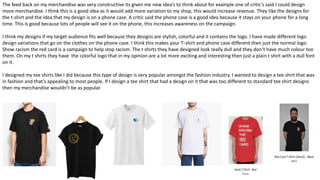 The feed back on my merchandise was very constructive its given me new idea’s to think about for example one of critic's said I could design
more merchandise. I think this is a good idea as it would add more variation to my shop, this would increase revenue. They like the designs for
the t-shirt and the idea that my design is on a phone case. A critic said the phone case is a good idea because it stays on your phone for a long
time. This is good because lots of people will see it on the phone, this increases awareness on the campaign.
I think my designs if my target audience fits well because they designs are stylish, colorful and it contains the logo. I have made different logo
design variations that go on the clothes on the phone case. I think this makes your T-shirt and phone case different then just the normal logo.
Show racism the red card is a campaign to help stop racism. The t shirts they have designed look really dull and they don’t have much colour too
them. On my t shirts they have the colorful logo that in my opinion are a lot more exciting and interesting then just a plain t shirt with a dull font
on it.
I designed my tee shirts like I did because this type of design is very popular amongst the fashion industry. I wanted to design a tee shirt that was
in fashion and that’s appealing to most people. If I design a tee shirt that had a design on it that was too different to standard tee shirt designs
then my merchandise wouldn’t be as popular.
 