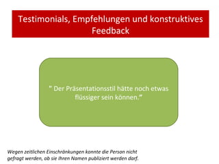 Testimonials, Empfehlungen und konstruktives Feedback "   Der Präsentationsstil hätte noch etwas flüssiger sein können. ” Wegen zeitlichen Einschränkungen konnte die Person nicht gefragt werden, ob sie Ihren Namen publiziert werden darf. 