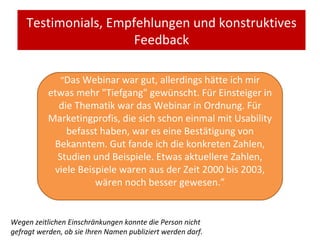 Testimonials, Empfehlungen und konstruktives Feedback “ Das Webinar war gut, allerdings hätte ich mir etwas mehr "Tiefgang" gewünscht. Für Einsteiger in die Thematik war das Webinar in Ordnung. Für Marketingprofis, die sich schon einmal mit Usability befasst haben, war es eine Bestätigung von Bekanntem. Gut fande ich die konkreten Zahlen, Studien und Beispiele. Etwas aktuellere Zahlen, viele Beispiele waren aus der Zeit 2000 bis 2003, wären noch besser gewesen. ” Wegen zeitlichen Einschränkungen konnte die Person nicht gefragt werden, ob sie Ihren Namen publiziert werden darf. 