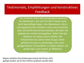 Testimonials, Empfehlungen und konstruktives Feedback "   Das Webinar wäre sehr gut geeignet gewesen für Marketeers, die sich mit dem Thema noch nicht beschäftigt haben. Von Marketeers, die in Leitungspositionen arbeiten, muss man erwarten, dass sie bereits Kenntnisse besitzen, die über die gebotenen Inhalte hinausgehen. Daher bot das Webinar mir keine neuen Inhalte. Die Präsentation als solche fand ich gut, leider gehörte ich auch zu denjenigen, die unter gelegentlichen Tonausfällen zu leiden hatten. Ich werde aber auch weiter an Webinars teilnehmen. ” Wegen zeitlichen Einschränkungen konnte die Person nicht gefragt werden, ob sie Ihren Namen publiziert werden darf. 
