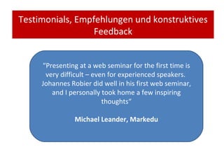 Testimonials, Empfehlungen und konstruktives Feedback “ Presenting at a web seminar for the first time is very difficult – even for experienced speakers.  Johannes Robier did well in his first web seminar, and I personally took home a few inspiring thoughts“ Michael Leander, Markedu 