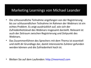 Die schlussendliche Teilnahme angefangen von der Registrierung bis zur schlussendlichen Teilnahme im Rahmen der Webinars ist ein echtes Problem. Es zeigt ausdrücklich auf, wie sich der Zufriedenheitslevel des Webinars insgesamt darstellt. Relevant ist auch der Zeitraum zwischen Registrierung und Zeitpunkt des Webinars.  Das Zusammenführen des Sprechers mit dem Thema ist essentiell und stellt dir Grundlage dar, damit interessierte Zuhörer gefunden werden können und die Zufriedenheit hoch ist. Bleiben Sie auf dem Laufenden:  http://meemoo2.com   Marketing Learnings von Michael Leander 