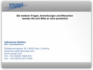 Johannes Robier CEO / Geschäftsführer Plüddemanngasse 39 | 8010 Graz | Austria johannes.robier@youspi.com  www.youspi.com Tel: +43 (0)664 3400 841 Fax: +43 (0)316 873 9109 Bei weiteren Fragen, Anmerkungen und Wünschen  wenden Sie sich Bitte   an mich persönlich. 