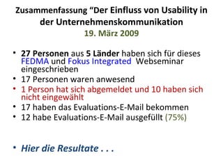 Zusammenfassung “D er Einfluss von Usability in der Unternehmenskommunikation 19. März 2009 27 Personen  aus  5 Länder  haben sich für dieses  FEDMA  und  Fokus Integrated   Webseminar eingeschrieben 17 Personen waren anwesend 1 Person hat sich abgemeldet und 10 haben sich nicht eingewählt 17 haben das Evaluations-E-Mail bekommen 12 habe Evaluations-E-Mail ausgefüllt  (75%) Hier die Resultate . . . 