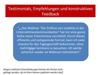 Testimonials, Empfehlungen und konstruktives Feedback “ „ „ Das Webinar "Der Einfluss von Usability in der Unternehmenskommunikation" hat mir eine ganze Reihe neuer Erkenntnisse vermittelt. Durch dieses effiziente und zeitsparende Format, kann ich viele Impulse für das Tagesgeschäft bekommen, ohne mehrtägige Seminare zu besuchen. Ich werde sicherlich wieder an Webinars teilnehmen!“ Wegen zeitlichen Einschränkungen konnte die Person nicht gefragt werden, ob sie Ihren Namen publiziert werden darf. 