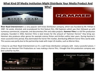What Kind Of Media Institution Might Distribute Your Media Product And
Why?
River Road Entertainment is a very popular well know distribution company, which was founded by Mr. Pohlad in
1987. He wrote, directed, and co-produced his first feature film, Old Explorers which was then followed up with
numerous commercial, corporate, and documentary film and video projects. Hammer Films is a UK film production
company. Founded in 1934, Hammer Films is best known for the amount of ‘Hammer Horrors” they bring out.
Hammer also produces other genres for example science fiction and thrillers within later years. During Hammer’s
most successful time period, they dominated the horror film market, distributing different horror films world wide.
This success was partly due to the partnership made with major US studios, such as Warner Bros.
I chose to use River Road Entertainment as it’s a well know distribution company with many successful pieces. I
chose to use Hammer Film Productions as I was making a Horror film, I thought that this production company was
best suited for my film.
 