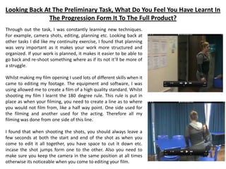 Looking Back At The Preliminary Task, What Do You Feel You Have Learnt In
The Progression Form It To The Full Product?
Through out the task, I was constantly learning new techniques.
For example, camera shots, editing, planning etc. Looking back at
other tasks I did like my continuity exercise, I found that planning
was very important as it makes your work more structured and
organized. If your work is planned, it makes it easier to be able to
go back and re-shoot something where as if its not it’ll be more of
a struggle.
Whilst making my film opening I used lots of different skills when it
came to editing my footage. The equipment and software, I was
using allowed me to create a film of a high quality standard. Whilst
shooting my film I learnt the 180 degree rule. This rule is put in
place as when your filming, you need to create a line as to where
you would not film from, like a half way point. One side used for
the filming and another used for the acting. Therefore all my
filming was done from one side of this line.
I found that when shooting the shots, you should always leave a
few seconds at both the start and end of the shot as when you
come to edit it all together, you have space to cut it down etc.
incase the shot jumps form one to the other. Also you need to
make sure you keep the camera in the same position at all times
otherwise its noticeable when you come to editing your film.
 
