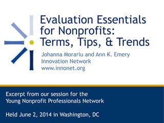 Evaluation Essentials
for Nonprofits:
Terms, Tips, & Trends
Johanna Morariu and Ann K. Emery
Innovation Network
www.innonet.org
Excerpt from our session for the
Young Nonprofit Professionals Network
Held June 2, 2014 in Washington, DC
 
