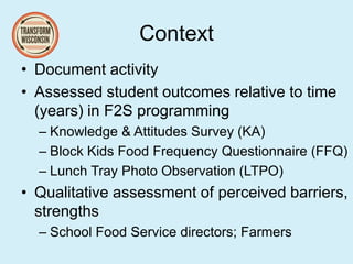 Context
• Document activity
• Assessed student outcomes relative to time
(years) in F2S programming
– Knowledge & Attitudes Survey (KA)
– Block Kids Food Frequency Questionnaire (FFQ)
– Lunch Tray Photo Observation (LTPO)
• Qualitative assessment of perceived barriers,
strengths
– School Food Service directors; Farmers
 