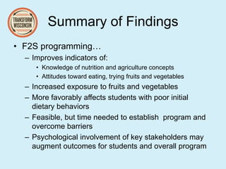 Summary of Findings
• F2S programming…
– Improves indicators of:
• Knowledge of nutrition and agriculture concepts
• Attitudes toward eating, trying fruits and vegetables
– Increased exposure to fruits and vegetables
– More favorably affects students with poor initial
dietary behaviors
– Feasible, but time needed to establish program and
overcome barriers
– Psychological involvement of key stakeholders may
augment outcomes for students and overall program
 