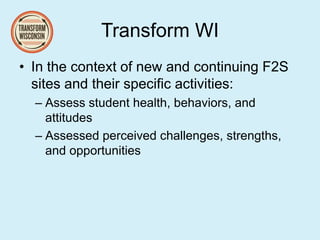 Transform WI
• In the context of new and continuing F2S
sites and their specific activities:
– Assess student health, behaviors, and
attitudes
– Assessed perceived challenges, strengths,
and opportunities
 