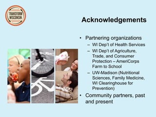 Acknowledgements
• Partnering organizations
– WI Dep’t of Health Services
– WI Dep’t of Agriculture,
Trade, and Consumer
Protection – AmeriCorps
Farm to School
– UW-Madison (Nutritional
Sciences, Family Medicine,
WI Clearinghouse for
Prevention)
• Community partners, past
and present
 