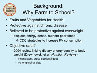 Background:
Why Farm to School?
• Fruits and Vegetables for Health!
• Protective against chronic disease
• Believed to be protective against overweight
– displace energy-dense, nutrient-poor foods
 CDC strategies to increase FV consumption
• Objective data?
– 2004 review linking dietary energy density to body
weight (Drewnowski et al, Nutrition Reviews)
• Inconsistent, cross-sectional data
• no longitudinal data
 