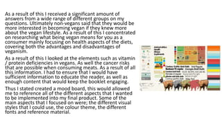 As a result of this I received a significant amount of
answers from a wide range of different groups on my
questions. Ultimately non-vegans said that they would be
more interested in becoming vegan if they knew more
about the vegan lifestyle. As a result of this I concentrated
on researching what being vegan means for you as a
consumer mainly focusing on health aspects of the diets,
covering both the advantages and disadvantages of
veganism.
As a result of this I looked at the elements such as vitamin
/ protein deficiencies in vegans. As well the cancer risks
that are possible when consuming meats. As a result of all
this information. I had to ensure that I would have
sufficient information to educate the reader, as well as
enough content that would keep the booklet engaging.
Thus I stated created a mood board, this would allowed
me to reference all of the different aspects that I wanted
to be implemented into my final product. Some of the
main aspects that I focused on were; the different visual
styles that I could use, the colour theme, the different
fonts and reference material.
 