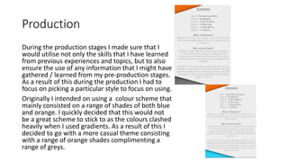 Production
During the production stages I made sure that I
would utilise not only the skills that I have learned
from previous experiences and topics, but to also
ensure the use of any information that I might have
gathered / learned from my pre-production stages.
As a result of this during the production I had to
focus on picking a particular style to focus on using.
Originally I intended on using a colour scheme that
mainly consisted on a range of shades of both blue
and orange. I quickly decided that this would not
be a great scheme to stick to as the colours clashed
heavily when I used gradients. As a result of this I
decided to go with a more casual theme consisting
with a range of orange shades complimenting a
range of greys.
 