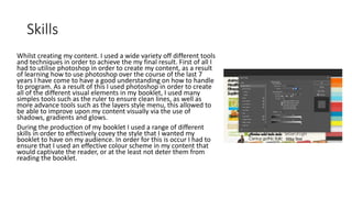 Skills
Whilst creating my content. I used a wide variety off different tools
and techniques in order to achieve the my final result. First of all I
had to utilise photoshop in order to create my content, as a result
of learning how to use photoshop over the course of the last 7
years I have come to have a good understanding on how to handle
to program. As a result of this I used photoshop in order to create
all of the different visual elements in my booklet, I used many
simples tools such as the ruler to ensure clean lines, as well as
more advance tools such as the layers style menu, this allowed to
be able to improve upon my content visually via the use of
shadows, gradients and glows.
During the production of my booklet I used a range of different
skills in order to effectively covey the style that I wanted my
booklet to have on my audience. In order for this is occur I had to
ensure that I used an effective colour scheme in my content that
would captivate the reader, or at the least not deter them from
reading the booklet.
 