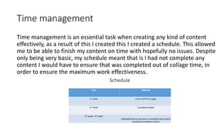 Time management
Time management is an essential task when creating any kind of content
effectively, as a result of this I created this I created a schedule. This allowed
me to be able to finish my content on time with hopefully no issues. Despite
only being very basic, my schedule meant that is I had not complete any
content I would have to ensure that was completed out of collage time, in
order to ensure the maximum work effectiveness.
 