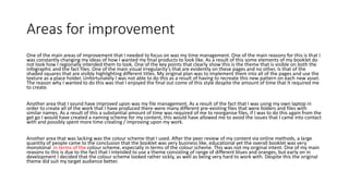 Areas for improvement
One of the main areas of improvement that I needed to focus on was my time management. One of the main reasons for this is that I
was constantly changing my ideas of how I wanted my final products to look like. As a result of this some elements of my booklet do
not look how I regionally intended them to look. One of the key points that clearly show this is the theme that is visible on both the
infographic and the fact files. One of the main visual irregularity's that are evidently on these pages and no other, Is that of the
shaded squares that are visibly highlighting different titles. My original plan was to implement them into all of the pages and use the
texture as a place holder. Unfortunately I was not able to do this as a result of having to recreate this new pattern on each new asset.
The reason why I wanted to do this was that I enjoyed the final out come of this style despite the amount of time that It required me
to create.
Another area that I sound have improved upon was my file management. As a result of the fact that I was using my own laptop in
order to create all of the work that I have produced there were many different pre-existing files that were folders and files with
similar names. As a result of this a substantial amount of time was required of me to reorganise files, if I was to do this again from the
get go I would have created a naming scheme for my content, this would have allowed me to avoid the issues that I came into contact
with and possibly spent more time creating / improving upon my work.
Another area that was lacking was the colour scheme that I used. After the peer review of my content via online methods, a large
quantity of people came to the conclusion that the booklet was very business like, educational yet the overall booklet was very
monotonal in terms of the colour scheme, especially in terms of the colour scheme. This was not my original intent. One of my main
reasons to this is due to the fact that I intended to use a theme consisting of range of different blues and oranges, but early on in
development I decided that the colour scheme looked rather sickly, as well as being very hard to work with. Despite this the original
theme did suit my target audience better.
 