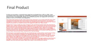 Final Product
To finish up my product, I converted every page from my booklet from a PDF to a PNG. I then
proceeded to place each image into a PowerPoint presentation so that the booklet would be in a
easy to access in one digital file. Overall I can confidently say that I am happy with my finished
product in terms of the leaflet and infographics.
One of the main reasons to why I have come to this conclusion is as a result of the fact that I have
completed all of the tasks that I have aimed to achieve by the end of my project. For example I
managed to complete my task by the set date, by completing all 12 pages to a quality that I would
expect to be present on a leaflet aimed at the targeted market that I have chosen.
Despite this if I was to make any major changes to the overall final product then the choosing my
original colour scheme would have been a good died, this is mainly due to the fact that the amount
of time that went into creating a new theme with in my already present layout was not worth the
final out come. Instead of going though a large range of different colour schemes. (Inevitably
ending in one similar to my original) I should have instead experimented with a range of different
tones and shades of the chosen blue and orange colour scheme, as this would have likely given me
a much faster outcome with what I wanted out of my final design.
My last point is also backed up from the use of external peer review via the use of survey monkey
as a use of for assessment / feedback from people other than my classmates. The overall
conclusion that I reached from listening to all of the feed back that I received was that the strong
use of greys in the majority of the slides present was evoking a very business message towards
them despite the leaflet being aimed at a young male audience.
If I was to ensure that my product is visually more appealing to my target audience I would ensure
that again, I would have used the original plan of a blue and orange colour theme this is as the
brighter and more attractive layout might have made it more attractive to look at.
 