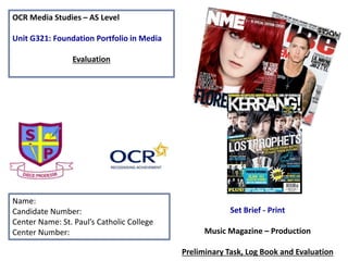 OCR Media Studies – AS Level
Unit G321: Foundation Portfolio in Media
Evaluation
Name:
Candidate Number:
Center Name: St. Paul’s Catholic College
Center Number:
Set Brief - Print
Music Magazine – Production
Preliminary Task, Log Book and Evaluation
 