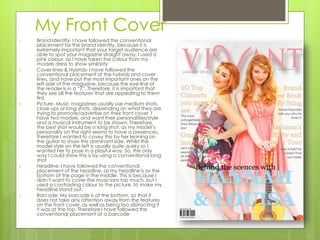 My Front Cover
1. Brand Identify- I have followed the conventional
placement for the brand identity, because it is
extremely important that your target audience are
able to spot your magazine straight away. I used a
pink colour, as I have taken the colour from my
models dress to show similarity
2. Cover lines & Hybrids- I have followed the
conventional placement of the hybrids and cover
lines, and have put the most important ones on the
left side of the magazine, because the eye-line of
the reader is in a “Z”. Therefore, it is important that
they see all the features that are appealing to them
first.
3. Picture- Music magazines usually use medium shots,
close ups or long shots, depending on what they are
trying to promote/advertise on their front cover. I
have two models, and want their personalities/style
and a musical instrument to be shown. Therefore,
the best shot would be a long shot, as my model’s
personality on the right seems to have a presences,
therefore I wanted to covey this by her leaning on
the guitar to show this dominant side. Whilst the
model style on the left is usually quite quirky so I
wanted her to pose in a playful way. So, the only
way I could show this is by using a conventional long
shot
4. Headline: I have followed the conventional
placement of the headline, as my headline is as the
bottom of the page in the middle. This is because I
didn’t want to cover the musicians too much, but I
used a contrasting colour to the picture, to make my
headline stand out.
5. Barcode: My barcode is at the bottom, so that it
does not take any attention away from the features
on the front cover, as well as being too distracting if
it was at the top. Therefore I have followed the
conventional placement of a barcode
 