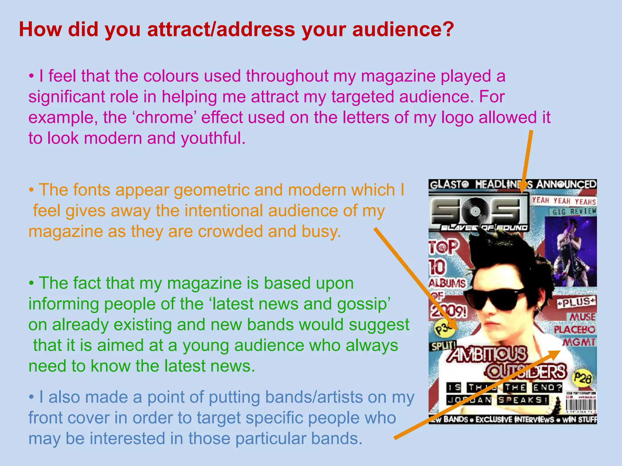  The images used are very arrogant and in your face which usually only attract younger readers as they perhaps aspireto look like them.  Having new gossip sections in the magazine usually appear Exciting which would appeal to younger readers more than older  ones as older readers seek a relaxing read, which would alter the colours of the magazine, the stories and the fonts.   The music genres electro and indie aren’t really familiar  to older readers which is another reason why my magazine would appeal more to the younger readers. How did you attract/address your audience?• I feel that the colours used throughout my magazine played a significant role in helping me attract my targeted audience. For example, the ‘chrome’ effect used on the letters of my logo allowed it to look modern and youthful.• The fonts appear geometric and modern which I feel gives away the intentional audience of my magazine as they are crowded and busy.• The fact that my magazine is based upon informing people of the ‘latest news and gossip’ on already existing and new bands would suggest that it is aimed at a young audience who always need to know the latest news.• I also made a point of putting bands/artists on myfront cover in order to target specific people whomay be interested in those particular bands. 