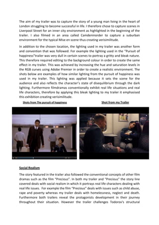 The aim of my trailer was to capture the story of a young man living in the heart of
London struggling to become successful in life. I therefore chose to capture scenes in
Liverpool Street for an inner city environment as highlighted in the beginning of the
trailer. I also filmed in an area called Camdeninorder to capture a suburban
environment for the typical Mise en scene thus creating verisimilitude.
In addition to the chosen location, the lighting used in my trailer was another form
and convention that was followed. For example the lighting used in the “Pursuit of
happiness”trailer was very dull in certain scenes to portray a gritty and bleak nature.
This therefore required editing to the background colour in order to create the same
effect in my trailer. This was achieved by increasing the hue and saturation levels in
the RGB curves using Adobe Premier in order to create a realistic environment. The
shots below are examples of how similar lighting from the pursuit of happiness was
used in my trailer. This lighting was applied because it sets the scene for the
audience and also reflects the character’s state of disequilibrium through the dark
lighting. Furthermore filmdramas conventionally exhibit real life situations and real
life characters, therefore by applying this bleak lighting to my trailer it emphasised
this exhibition creating verisimilitude.
Shots from The pursuit of happiness

Shot from my Trailer

Social Realism
The story featured in the trailer also followed the conventional concepts of other film
dramas such as the film “Precious”. In both my trailer and "Precious" the story line
covered deals with social realism in which it portrays real life characters dealing with
real life issues. For example the film “Precious” deals with issues such as child abuse,
rape and poverty whereas my trailer deals with homelessness, neglect and death.
Furthermore both trailers reveal the protagonists development in their journey
throughout their situation. However the trailer challenges Todorov's structural

 