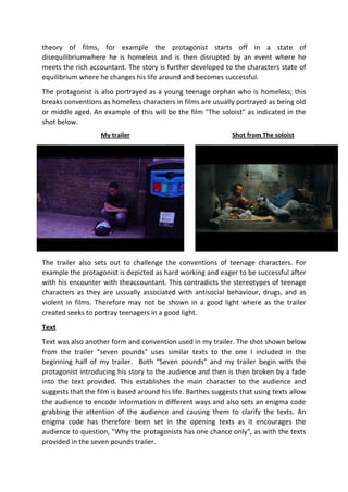 theory of films, for example the protagonist starts off in a state of
disequilibriumwhere he is homeless and is then disrupted by an event where he
meets the rich accountant. The story is further developed to the characters state of
equilibrium where he changes his life around and becomes successful.
The protagonist is also portrayed as a young teenage orphan who is homeless; this
breaks conventions as homeless characters in films are usually portrayed as being old
or middle aged. An example of this will be the film "The soloist" as indicated in the
shot below.
My trailer

Shot from The soloist

The trailer also sets out to challenge the conventions of teenage characters. For
example the protagonist is depicted as hard working and eager to be successful after
with his encounter with theaccountant. This contradicts the stereotypes of teenage
characters as they are ussually associated with antisocial behaviour, drugs, and as
violent in films. Therefore may not be shown in a good light where as the trailer
created seeks to portray teenagers in a good light.
Text
Text was also another form and convention used in my trailer. The shot shown below
from the trailer "seven pounds" uses similar texts to the one I included in the
beginning half of my trailer. Both “Seven pounds” and my trailer begin with the
protagonist introducing his story to the audience and then is then broken by a fade
into the text provided. This establishes the main character to the audience and
suggests that the film is based around his life. Barthes suggests that using texts allow
the audience to encode information in different ways and also sets an enigma code
grabbing the attention of the audience and causing them to clarify the texts. An
enigma code has therefore been set in the opening texts as it encourages the
audience to question, "Why the protagonists has one chance only", as with the texts
provided in the seven pounds trailer.

 