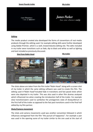Seven Pounds trailer

My trailer

Editing
The media product created also developed the forms of conventions of real media
products through the editing used. For example editing skills were further developed
using Adobe Premier, which is a well, knownindustry-editing site. The edits included
in my trailer were transitions such as fade, dip to black and white as well as lighting
and text included as previously discussed.
Shot from Robin Hood

My trailer

The shots above are taken from the film trailer“Robin Hood” along with a screen shot
of my trailer in which the same editing software was used to create this film. The
editing used in"Robin hood"included fade in transitions and fast paced shots which
were also depicted in my trailer. This was also used in other film dramas analysed
which influenced me when creating the introduction half of the trailer. For example
slow transitionswere used to symbolise the protagonists state of disequilibrium in
the first half of the trailer as opposed to the fast past transitions used in the final half
edited by my film partner.
Shots/Camera movement
The shots and camera movements used was another convention followed in which
influences weregained from the film "the pursuit of happyness". For example a pan
was used in the opening scene of my trailer similar to the one used at the start of

 