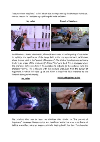 "the pursuit of happiness" trailer which was accompanied by the character narration.
This as a result set the scene by capturing the Mise en scene.
My trailer

Pursuit of happiness

In addition to camera movements, close ups were used in the beginning of the trailer
to highlight the significance of the image held in the protagonists hand, which was
also a feature used in the "pursuit of happiness". The shot of the close up used in my
trailer is an image of the protagonist’s friend "Jim" who died. This is displayed when
the character references him in his narration to indicate to the audience who the
character "Jim"is. This is likewise with the example shot given from the pursuit of
happiness in which the close up of the wallet is displayed with reference to the
landlord asking for his money.
My trailer

Pursuit of happiness trailer

The product also uses an over the shoulder shot similar to “The pursuit of
happiness”. However this convention was developed as the character is not featured
talking to another character as conventionally depicted with this shot. The character

 