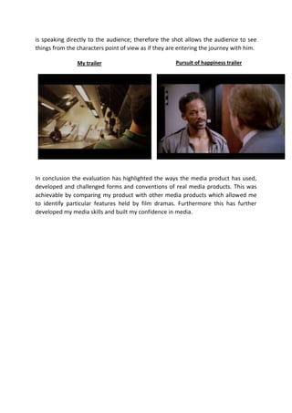 is speaking directly to the audience; therefore the shot allows the audience to see
things from the characters point of view as if they are entering the journey with him.
My trailer

Pursuit of happiness trailer

In conclusion the evaluation has highlighted the ways the media product has used,
developed and challenged forms and conventions of real media products. This was
achievable by comparing my product with other media products which allowed me
to identify particular features held by film dramas. Furthermore this has further
developed my media skills and built my confidence in media.

 