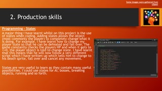 2. Production skills
Programming – States
A major thing I have learnt whilst on this project is the use
of states when coding. Adding states allows the object
(most commonly the player) to completely change what it
is doing. For example, I have learnt how to change my
player state so that he can be defeated and fall over. The
game constantly checks the players HP and when it gets to
<=0, the player object is told to change state. I have learnt
that this means that he will now follow a very different
script which I have written up which tells him to change to
his death sprite, fall over and cancel any movement.
States are very useful to learn as they contain many useful
possibilities. I could use states for AI, bosses, breaking
objects, running and so forth.
Some images were gathered from
clipart
 