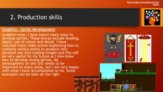 2. Production skills
Graphics – Sprite development
Graphics-wise, I have learnt many ways to
develop sprites. These extras include shading,
depth, use of colour and detail. I have
watched many video online explaining how to
combine various pixels to produce very
detailed and nice looking images and this will
be very useful for my future as I now know
how to develop strong sprites. My
development on this still needs to be
improved on many areas, but I am very happy
with what I have accomplished so far. Some
examples can be seen on the right
Some images were gathered from
clipart
 