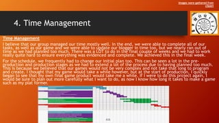 4. Time Management
Time Management
I believe that our group managed our time mostly well. In the end, we were able to complete all of our
tasks, as well as our game and we were able to update our blogger in time too, but we nearly ran out of
time as we had planned too much. There was a LOT to do in the final couple of weeks and we had to work
really quite hard to ensure everything was evidenced and complete. We achieved this in the final week.
For the schedule, we frequently had to change our initial plan too. This can be seen a lot in the pre-
production and production stages as we had to extend a lot of the process due to having planned too much.
This is because we believed that our games would not be very complex and not take that long to program
and create. I thought that my game would take a while however, but at the start of production, I quickly
began to see that my own final game product would take me a while. If I were to do this project again, I
would be sure to plan out more carefully what I want to do, as now I know how long it takes to make a game
such as my plat former.
Images were gathered from
clipart
 