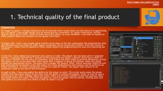 1. Technical quality of the final product
Programming
To create my game, I initially followed a set of tutorials which would teach me the basics of programming
for a 2D game. I was taught things such as setting gravity, movement, AI, object interaction, setting
objects states and so forth. These tutorials were very useful, as once complete, I was able to expand on
these original ideas and compose my own game from them.
To begin with, I had a very simple game (which can be seen at the link underneath this presentation) that
had elements such as simple AI, basic player movement and an attack and collision. Over the course of
the project, I have tried to expand on these simple objects by programming new ones and improving old
versions.
In the end, I have added and improved many pieces of code. The player now has been given 4 separate
attacks. I originally planned for 4 attacks as this would give the player a decent choice as to which to
use, and it wouldn’t be too many to remember. Each attack has been made to perform differently so that
the player can try to use some skill when faced with a singular or group of enemies. When the player
presses the appropriate button, the game then changes the players ‘state’ (which basically means he will
stop following his movement script and follow the script designated to that button) and he performs an
attack animation, in which a projectile is fired on a specific frame. The player then reverts to his
movement state at the end of the animation.
As well as this, I have also added the ability for the player to swim. This script works when the player
collides with the water object as this then tells the game to switch the players ‘state’ so that he uses a
swimming script I have created. Above the water, there are invisible collision boxes that operate when
the player leaves the water. This tells the game to revert the player into his normal, moving state and
tells gravity to come back into effect so that he doesn’t fly off.
Some images were gathered from
clipart
 