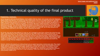 1. Technical quality of the final product
Programming – Continued…
As for the games HUD (Heads-Up-Display), I have added a life bar meter, coin counter and a bar displaying
player attacks and buttons. The attacks buttons change sprite when the corresponding button is pressed, to
tell the player that this attack is being used. The coin counter is set to record the amount of coins the
player has come into contact with in the field and picked up. It is reset when the player has gathered 10 as
well as restore 10 health points to the player. The life bar was more complicated and I had to look at a
tutorial for this section. It works by repeating two sprites (The black outline and filled-in red section) 20
times onto two lines. The red section displays according to the players current HP, so say the player takes
10 points of damage, the bar is coded so that the game removes 10 red hearts from the front, but leaves
the outlines, to display that the player only now has 10 points of health left. All of these elements are
coded to follow and stick to the camera, which is following the player.
For the AI, this was far more difficult to code for, but I managed to give them collision/box detection and
states. The detection for the AI has been improved so that when the AI finds a hole in the ground, or finds
that a block is in front of it, the enemy will jump over what is in front of it in an attempt to continue
pursuing the player. The sword and spear enemy now also have two separate states, a moving state and an
attack state. The moving state is activated when they are at a distance to the player. When they are close
enough to attack the player, the attack state is activated in which they will swing their sword/spear. This
creates an invisible box on a specific frame that damages the player and it covers the area where the
weapon is swung. This box disappears after a frame
Overall, I believe the majority of coding elements for my game have been created quite well. They mostly
always work as intended and there are very few glitches. A few glitches that can be noticeable are in the
player collision and the AI. When the player jumps into a ceiling, wall or similar other object, he stops
completely. I originally wanted him to slide with the object and as it currently is, it can cause a few
problems with the platforming. Also, the AI can be a bit strange too. Sometimes when they are attacked,
they will continuously slide to the left or stop completely. There were some strange glitches I was
unfortunately unable to fix.
Some images were gathered from
clipart
 